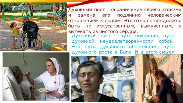 Духовный пост – ограничение своего эгоизма и замена его подлинно человеческим отношением к людям. Это отношение должно быть не искусственным, вымученным, а вытекать из чистого сердца. Духовный пост – путь покаяния, путь духовной неудовлетворенности собой. Это путь духовного обновления, путь духовного роста в Боге. И в этом смысл поста. 