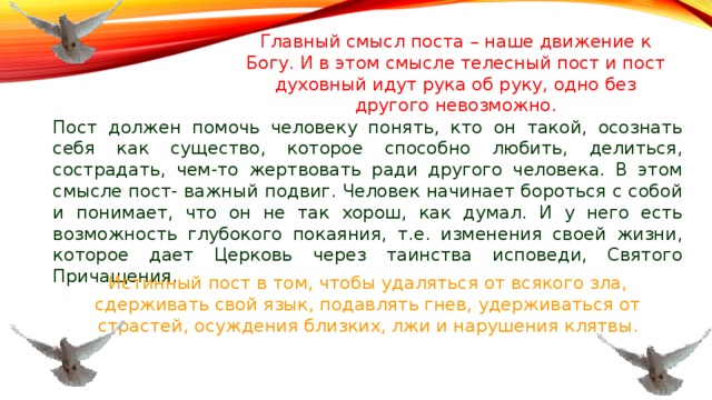 Главный смысл поста – наше движение к Богу. И в этом смысле телесный пост и пост духовный идут рука об руку, одно без другого невозможно. Пост должен помочь человеку понять, кто он такой, осознать себя как существо, которое способно любить, делиться, сострадать, чем-то жертвовать ради другого человека. В этом смысле пост- важный подвиг. Человек начинает бороться с собой и понимает, что он не так хорош, как думал. И у него есть возможность глубокого покаяния, т.е. изменения своей жизни, которое дает Церковь через таинства исповеди, Святого Причащения. Истинный пост в том, чтобы удаляться от всякого зла, сдерживать свой язык, подавлять гнев, удерживаться от страстей, осуждения близких, лжи и нарушения клятвы. 
