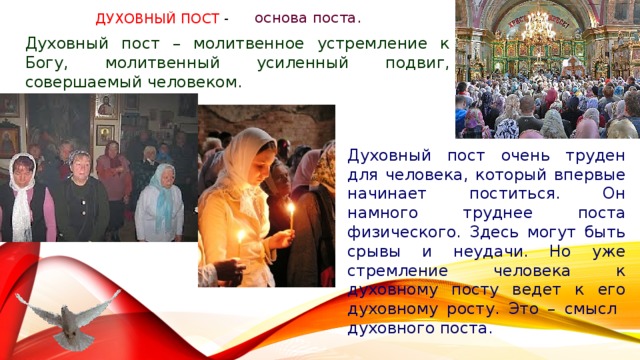 основа поста. Духовный пост - Духовный пост – молитвенное устремление к Богу, молитвенный усиленный подвиг, совершаемый человеком. Духовный пост очень труден для человека, который впервые начинает поститься. Он намного труднее поста физического. Здесь могут быть срывы и неудачи. Но уже стремление человека к духовному посту ведет к его духовному росту. Это – смысл духовного поста. 
