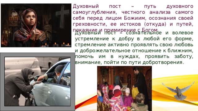 Духовный пост – путь духовного самоуглубления, честного анализа самого себя перед лицом Божиим, осознания своей греховности, ее истоков (откуда) и путей, покаяние и примирение с Богом. Духовный пост – сознательное и волевое устремление к добру в любой его форме, стремление активно проявлять свою любовь и доброжелательное отношение к ближним, помочь им в нуждах, проявить заботу, внимание, пойти по пути добротворения. 