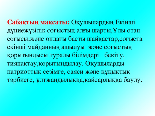 Сабақтың мақсаты: Оқушылардың Екінші дүниежүзілік соғыстың алғы шарты,Ұлы отан соғысы,және ондағы басты шайқастар,соғыста екінші майданның ашылуы және соғыстың қорытындысы туралы білімдері бекіту, тиянақтау,қорытындылау. Оқушыларды патриоттық сезімге, саяси және құқықтық тәрбиеге, ұлтжандылыққа,қайсарлыққа баулу. 
