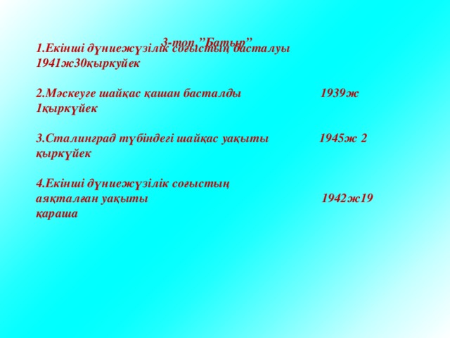   1.Екінші дүниежүзілік соғыстың басталуы 1941ж30қыркуйек  2.Мәскеуге шайқас қашан басталды 1939ж 1қыркүйек  3.Сталинград түбіндегі шайқас уақыты 1945ж 2 қыркүйек  4.Екінші дүниежүзілік соғыстың аяқталған уақыты 1942ж19 қараша 3-топ.”Батыр” 