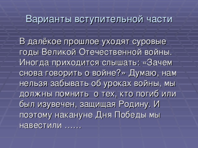 Варианты вступительной части  В далёкое прошлое уходят суровые годы Великой Отечественной войны. Иногда приходится слышать: «Зачем снова говорить о войне?» Думаю, нам нельзя забывать об уроках войны, мы должны помнить о тех, кто погиб или был изувечен, защищая Родину. И поэтому накануне Дня Победы мы навестили …… 