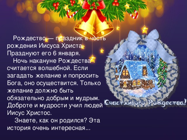 Рождество — праздник в честь рождения Иисуса Христа. Празднуют его 6 января. Ночь накануне Рождества считается волшебной. Если загадать желание и попросить Бога, оно осуществится. Только желание должно быть обязательно добрым и мудрым. Доброте и мудрости учил людей Иисус Христос.  Знаете, как он родился? Эта история очень интересная... 