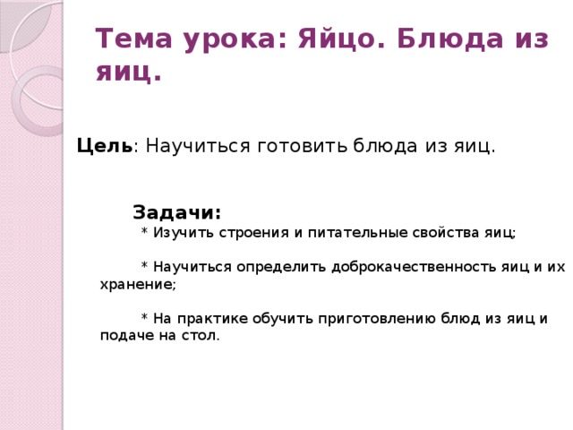 Тема урока: Яйцо. Блюда из яиц. Цель : Научиться готовить блюда из яиц.  Задачи:  * Изучить строения и питательные свойства яиц;  * Научиться определить доброкачественность яиц и их хранение;  * На практике обучить приготовлению блюд из яиц и подаче на стол. 