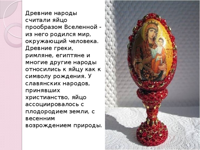 Древние народы считали яйцо прообразом Вселенной - из него родился мир, окружающий человека. Древние греки, римляне, египтяне и многие другие народы относились к яйцу как к символу рождения. У славянских народов, принявших христианство, яйцо ассоциировалось с плодородием земли, с весенним возрождением природы.   