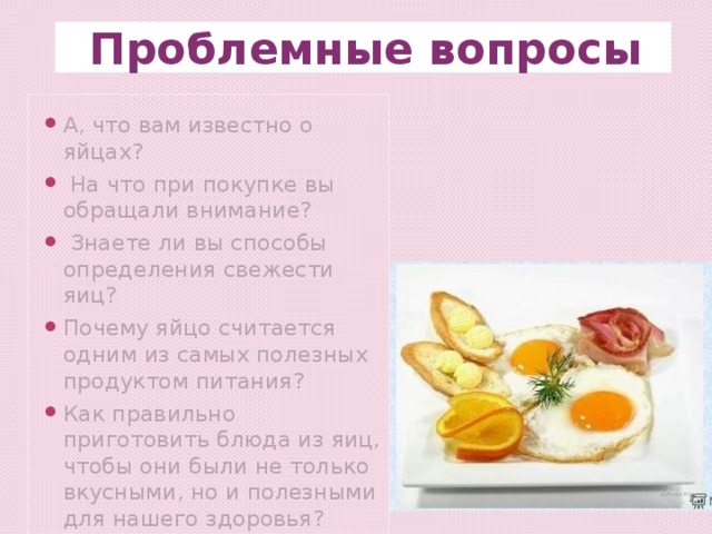 Проблемные вопросы А, что вам известно о яйцах?  На что при покупке вы обращали внимание?  Знаете ли вы способы определения свежести яиц? Почему яйцо считается одним из самых полезных продуктом питания? Как правильно приготовить блюда из яиц, чтобы они были не только вкусными, но и полезными для нашего здоровья? 