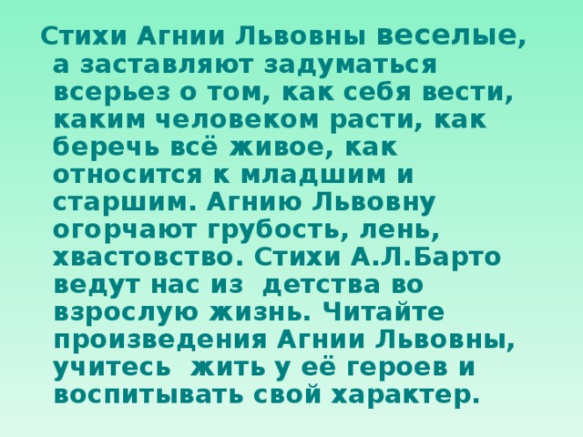  Стихи Агнии Львовны веселые , а заставляют задуматься всерьез о том, как себя вести, каким человеком расти, как беречь всё живое, как относится к младшим и старшим. Агнию Львовну огорчают грубость, лень, хвастовство. Стихи А.Л.Барто ведут нас из детства во взрослую жизнь. Читайте произведения Агнии Львовны, учитесь жить у её героев и воспитывать свой характер.  
