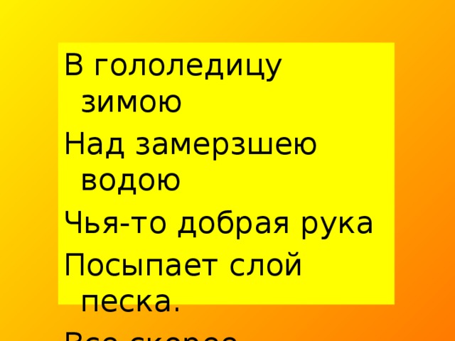 В гололедицу зимою Над замерзшею водою Чья-то добрая рука Посыпает слой песка. Все скорее отвечают Для чего так поступают?