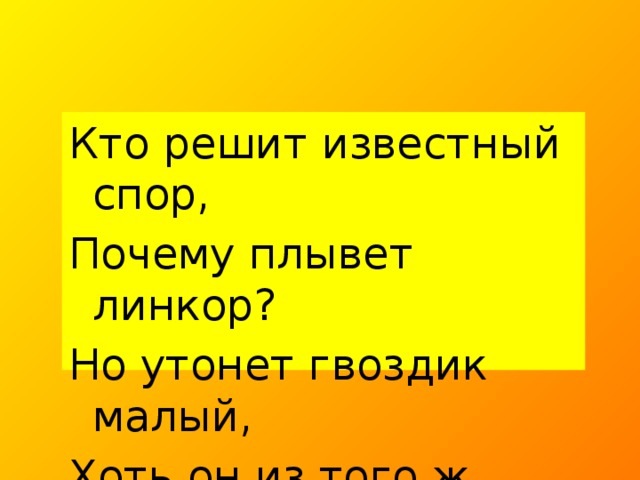 Кто решит известный спор, Почему плывет линкор? Но утонет гвоздик малый, Хоть он из того ж металла?