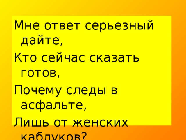 Мне ответ серьезный дайте, Кто сейчас сказать готов, Почему следы в асфальте, Лишь от женских каблуков? Отвечайте же скорее: Что девчата тяжелее?