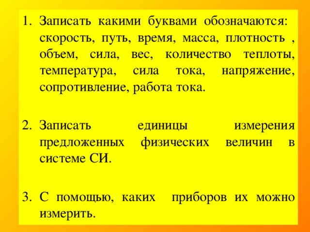 Записать какими буквами обозначаются: скорость, путь, время, масса, плотность , объем, сила, вес, количество теплоты, температура, сила тока, напряжение, сопротивление, работа тока. Записать единицы измерения предложенных физических величин в системе СИ. С помощью, каких приборов их можно измерить.