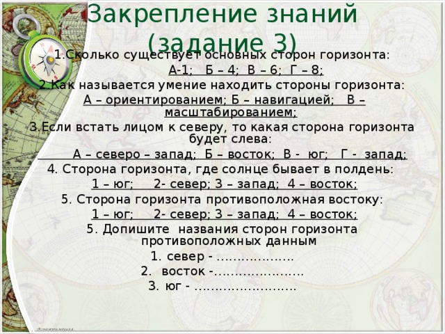 Закрепление знаний (задание 3) 1.Сколько существует основных сторон горизонта:  А-1; Б – 4; В – 6; Г – 8; 2.Как называется умение находить стороны горизонта:  А – ориентированием; Б – навигацией; В – масштабированием; 3.Если встать лицом к северу, то какая сторона горизонта будет слева:  А – северо – запад; Б – восток; В - юг; Г - запад; 4. Сторона горизонта, где солнце бывает в полдень:  1 – юг; 2- север; 3 – запад; 4 – восток; 5. Сторона горизонта противоположная востоку:  1 – юг; 2- север; 3 – запад; 4 – восток; 5. Допишите названия сторон горизонта противоположных данным север - ……………….  восток -…………………. юг - ……………………. 