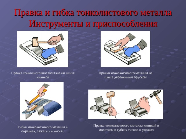 Правка и гибка тонколистового металла Инструменты и приспособления Правка тонколистового металла на плите киянкой Правка тонколистового металла на плите деревянным бруском Правка тонколистового металла киянкой и молотком в губках тисков и уголках Гибка тонколистового металла в оправках, зажатых в тисках 