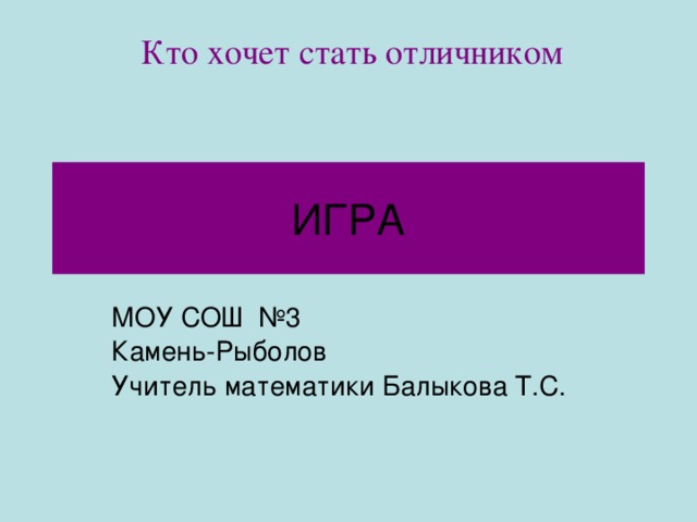 Кто хочет стать отличником ИГРА МОУ СОШ №3 Камень-Рыболов Учитель математики Балыкова Т.С.