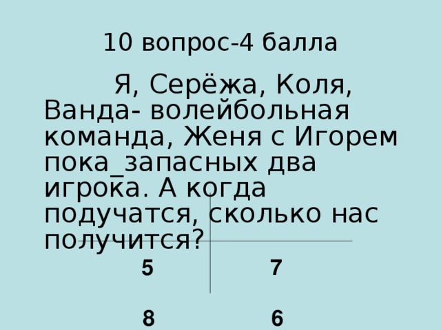 10 вопрос-4 балла  Я, Серёжа, Коля, Ванда- волейбольная команда, Женя с Игорем пока_запасных два игрока. А когда подучатся, сколько нас получится?  5 7   8 6
