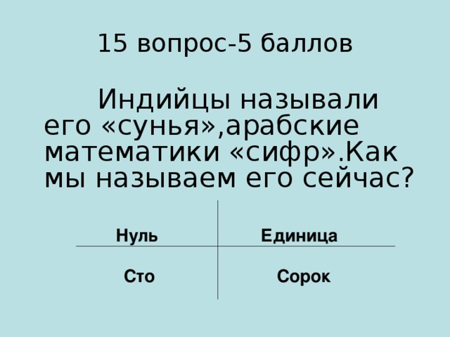 15 вопрос-5 баллов  Индийцы называли его «сунья»,арабские математики «сифр».Как мы называем его сейчас?  Нуль Единица   Сто Сорок