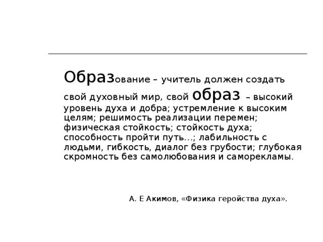 Образ ование – учитель должен создать свой духовный мир, свой образ – высокий уровень духа и добра; устремление к высоким целям; решимость реализации перемен; физическая стойкость; стойкость духа; способность пройти путь…; лабильность с людьми, гибкость, диалог без грубости; глубокая скромность без самолюбования и саморекламы.  А. Е Акимов, «Физика геройства духа».
