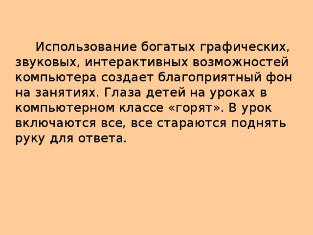 Использование богатых графических, звуковых, интерактивных возможностей компьютера создает благоприятный фон на занятиях. Глаза детей на уроках в компьютерном классе «горят». В урок включаются все, все стараются поднять руку для ответа.