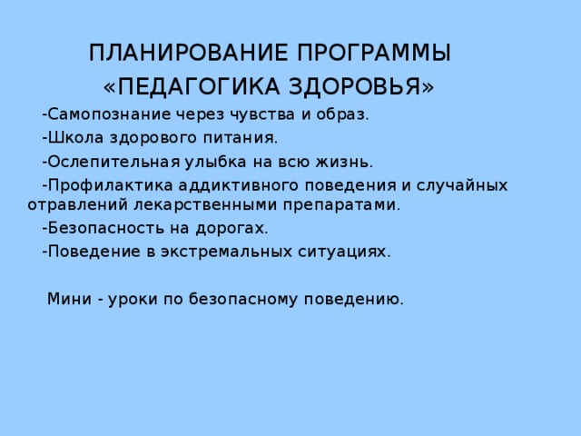 ПЛАНИРОВАНИЕ ПРОГРАММЫ  «ПЕДАГОГИКА ЗДОРОВЬЯ»  -Самопознание через чувства и образ.  -Школа здорового питания.  -Ослепительная улыбка на всю жизнь.  -Профилактика аддиктивного поведения и случайных отравлений лекарственными препаратами.  -Безопасность на дорогах.  -Поведение в экстремальных ситуациях.  Мини - уроки по безопасному поведению.
