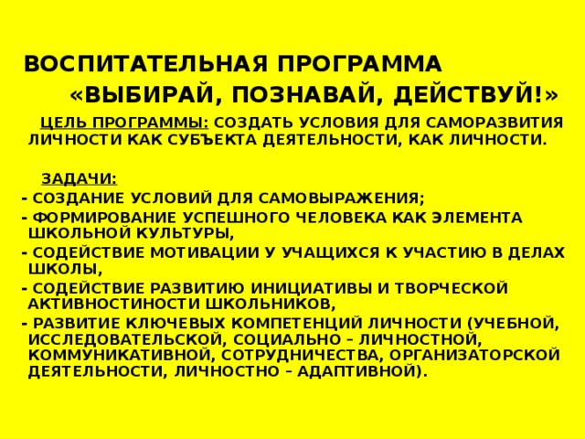 ВОСПИТАТЕЛЬНАЯ ПРОГРАММА  «ВЫБИРАЙ, ПОЗНАВАЙ, ДЕЙСТВУЙ!»  ЦЕЛЬ ПРОГРАММЫ: СОЗДАТЬ УСЛОВИЯ ДЛЯ САМОРАЗВИТИЯ ЛИЧНОСТИ КАК СУБЪЕКТА ДЕЯТЕЛЬНОСТИ, КАК ЛИЧНОСТИ.   ЗАДАЧИ:  - СОЗДАНИЕ УСЛОВИЙ ДЛЯ САМОВЫРАЖЕНИЯ;  - ФОРМИРОВАНИЕ УСПЕШНОГО ЧЕЛОВЕКА КАК ЭЛЕМЕНТА ШКОЛЬНОЙ КУЛЬТУРЫ,  - СОДЕЙСТВИЕ МОТИВАЦИИ У УЧАЩИХСЯ К УЧАСТИЮ В ДЕЛАХ ШКОЛЫ,  - СОДЕЙСТВИЕ РАЗВИТИЮ ИНИЦИАТИВЫ И ТВОРЧЕСКОЙ АКТИВНОСТИНОСТИ ШКОЛЬНИКОВ,  - РАЗВИТИЕ КЛЮЧЕВЫХ КОМПЕТЕНЦИЙ ЛИЧНОСТИ (УЧЕБНОЙ, ИССЛЕДОВАТЕЛЬСКОЙ, СОЦИАЛЬНО – ЛИЧНОСТНОЙ, КОММУНИКАТИВНОЙ, СОТРУДНИЧЕСТВА, ОРГАНИЗАТОРСКОЙ ДЕЯТЕЛЬНОСТИ, ЛИЧНОСТНО – АДАПТИВНОЙ).