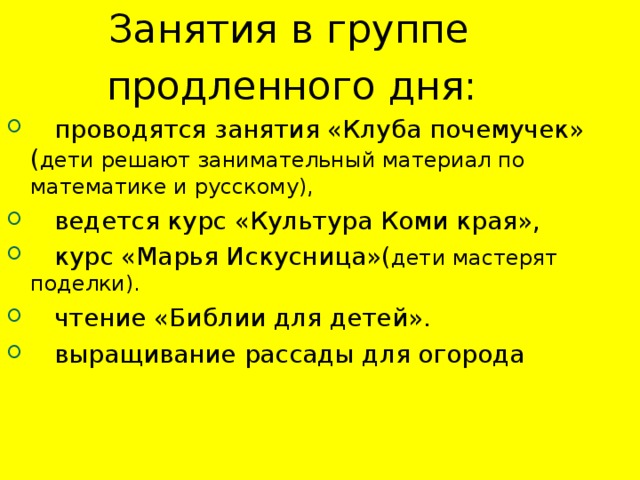 Занятия в группе  продленного дня:  проводятся занятия «Клуба почемучек» ( дети решают занимательный материал по математике и русскому),  ведется курс «Культура Коми края»,  курс «Марья Искусница»( дети мастерят поделки).  чтение «Библии для детей».  выращивание рассады для огорода