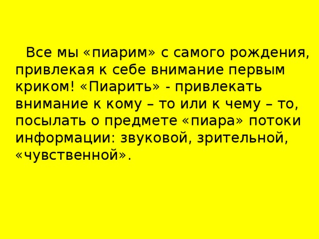 Все мы «пиарим» с самого рождения, привлекая к себе внимание первым криком! «Пиарить» - привлекать внимание к кому – то или к чему – то, посылать о предмете «пиара» потоки информации: звуковой, зрительной, «чувственной».