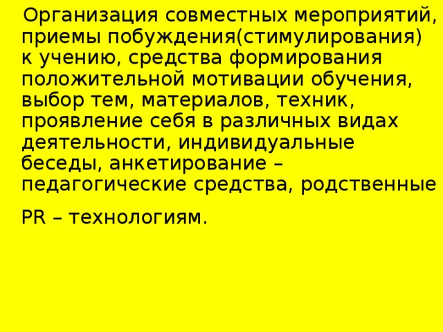 Организация совместных мероприятий, приемы побуждения(стимулирования) к учению, средства формирования положительной мотивации обучения, выбор тем, материалов, техник, проявление себя в различных видах деятельности, индивидуальные беседы, анкетирование – педагогические средства, родственные Р R – технологиям.