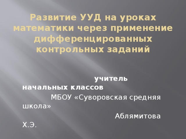 Развитие УУД на уроках математики через применение дифференцированных контрольных заданий       учитель начальных классов  МБОУ «Суворовская средняя школа»  Аблямитова Х.Э. 