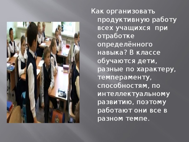  Как организовать продуктивную работу всех учащихся при отработке определённого навыка? В классе обучаются дети, разные по характеру, темпераменту, способностям, по интеллектуальному развитию, поэтому работают они все в разном темпе. 