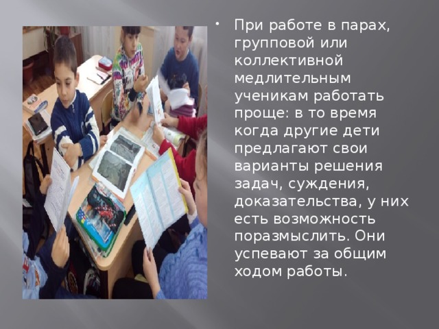 При работе в парах, групповой или коллективной медлительным ученикам работать проще: в то время когда другие дети предлагают свои варианты решения задач, суждения, доказательства, у них есть возможность поразмыслить. Они успевают за общим ходом работы. 