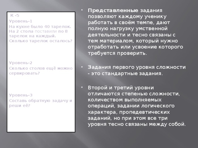 Представленные задания позволяют каждому ученику работать в своём темпе, дают полную нагрузку умственной деятельности и тесно связаны с тем материалом, который нужно отработать или усвоение которого требуется проверить. З адания первого уровня сложности - это стандартные задания. Второй  и третий уровни отличаются степенью сложности, количеством выполняемых операций, задании логического характера, пропедевтических заданий, но при этом все три уровня тесно связаны между собой.  К -5 Уровень-1 На кухне было 40 тарелок. На 2 стола поставили по 8 тарелок на каждый. Сколько тарелок осталось?    Уровень-2 Сколько столов ещё можно сервировать?    Уровень-3 Составь обратную задачу и реши её?                  