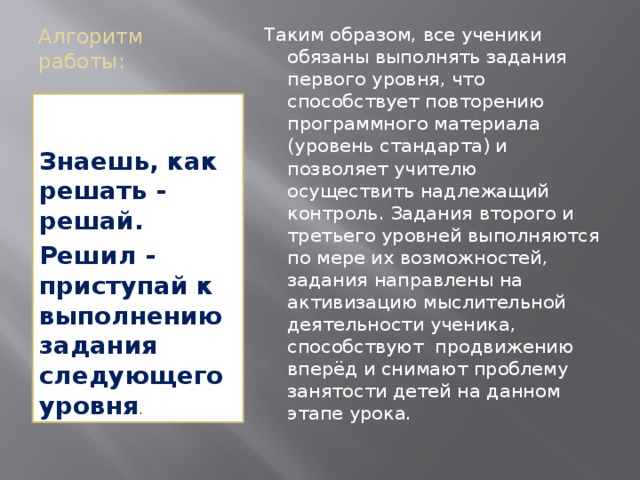 Алгоритм работы:   Таким образом, все ученики обязаны выполнять задания первого уровня, что способствует повторению программного материала (уровень стандарта) и позволяет учителю осуществить надлежащий контроль. Задания второго и третьего уровней выполняются по мере их возможностей, задания направлены на активизацию мыслительной деятельности ученика, способствуют продвижению вперёд и снимают проблему занятости детей на данном этапе урока. Знаешь, как решать - решай. Решил - приступай к выполнению задания следующего уровня . 