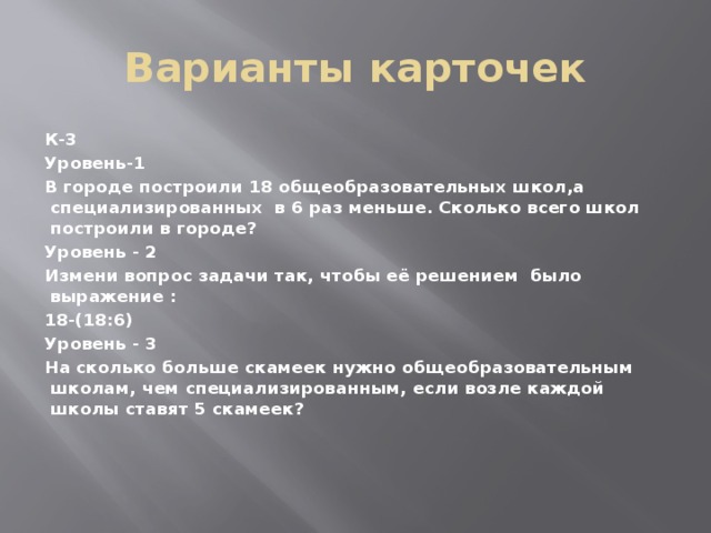 Варианты карточек К-3 Уровень-1 В городе построили 18 общеобразовательных школ,а специализированных в 6 раз меньше. Сколько всего школ построили в городе? Уровень - 2 Измени вопрос задачи так, чтобы её решением было выражение : 18-(18:6) Уровень - 3 На сколько больше скамеек нужно общеобразовательным школам, чем специализированным, если возле каждой школы ставят 5 скамеек?           