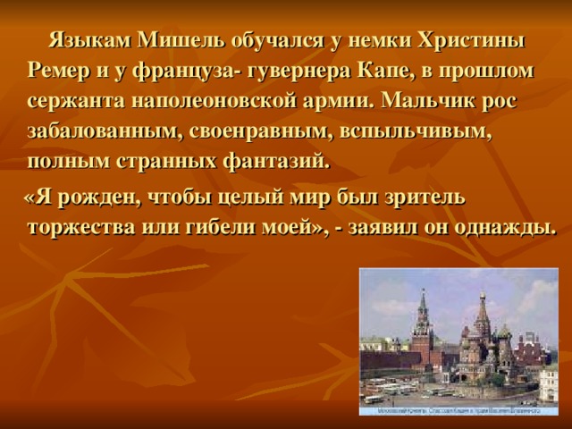  Языкам Мишель обучался у немки Христины Ремер и у француза- гувернера Капе, в прошлом сержанта наполеоновской армии. Мальчик рос забалованным, своенравным, вспыльчивым, полным странных фантазий.  «Я рожден, чтобы целый мир был зритель торжества или гибели моей», - заявил он однажды.  