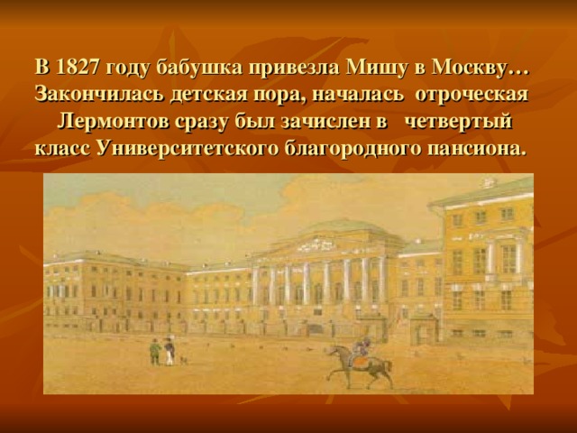  В 1827 году бабушка привезла Мишу в Москву… Закончилась детская пора, началась отроческая  Лермонтов сразу был зачислен в четвертый класс Университетского благородного пансиона.   