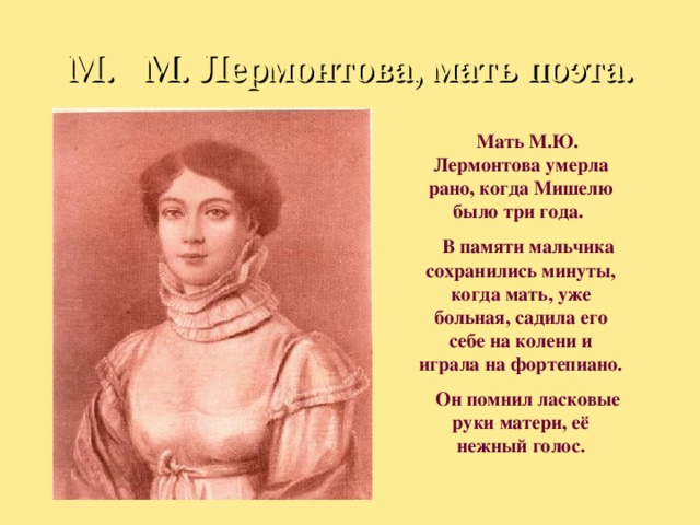 М. М. Лермонтова, мать поэта.  Мать М.Ю. Лермонтова умерла рано, когда Мишелю было три года.  В памяти мальчика сохранились минуты, когда мать, уже больная, садила его себе на колени и играла на фортепиано.  Он помнил ласковые руки матери, её нежный голос. 