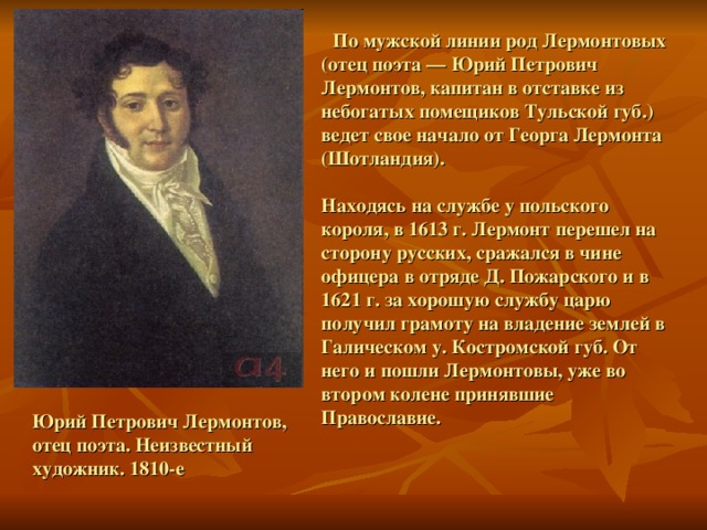 По мужской линии род Лермонтовых (отец поэта — Юрий Петрович Лермонтов, капитан в отставке из небогатых помещиков Тульской губ.) ведет свое начало от Георга Лермонта (Шотландия).  Находясь на службе у польского короля, в 1613 г. Лермонт перешел на сторону русских, сражался в чине офицера в отряде Д. Пожарского и в 1621 г. за хорошую службу царю получил грамоту на владение землей в Галическом у. Костромской губ. От него и пошли Лермонтовы, уже во втором колене принявшие Православие. Юрий Петрович Лермонтов, отец поэта. Неизвестный художник. 1810-е 