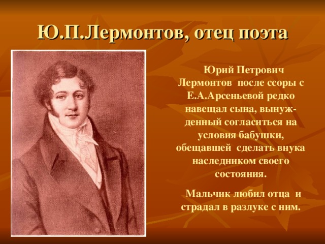 Ю.П.Лермонтов, отец поэта  Юрий Петрович Лермонтов после ссоры с Е.А.Арсеньевой редко навещал сына, вынуж-денный согласиться на условия бабушки, обещавшей сделать внука наследником своего состояния.  Мальчик любил отца и страдал в разлуке с ним. 
