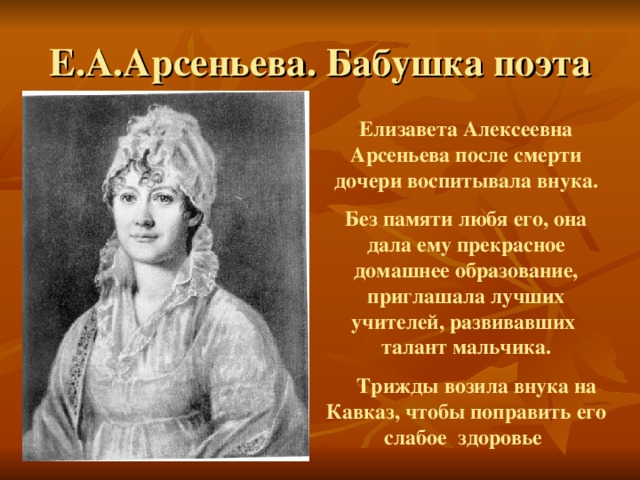 Е.А.Арсеньева. Бабушка поэта  Елизавета Алексеевна Арсеньева после смерти дочери воспитывала внука. Без памяти любя его, она дала ему прекрасное домашнее образование, приглашала лучших учителей, развивавших талант мальчика.  Трижды возила внука на Кавказ, чтобы поправить его слабое здоровье  