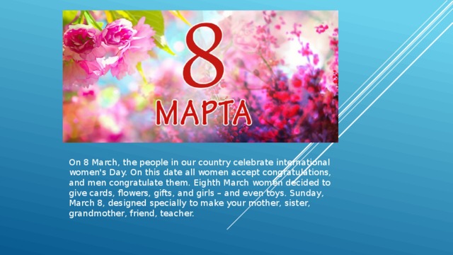 On 8 March, the people in our country celebrate international women's Day. On this date all women accept congratulations, and men congratulate them. Eighth March women decided to give cards, flowers, gifts, and girls – and even toys. Sunday, March 8, designed specially to make your mother, sister, grandmother, friend, teacher. 