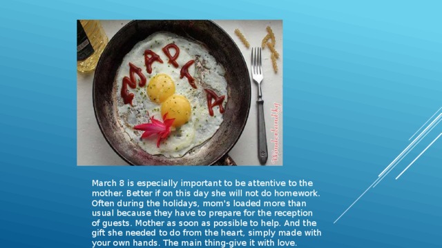 March 8 is especially important to be attentive to the mother. Better if on this day she will not do homework. Often during the holidays, mom's loaded more than usual because they have to prepare for the reception of guests. Mother as soon as possible to help. And the gift she needed to do from the heart, simply made with your own hands. The main thing-give it with love. 