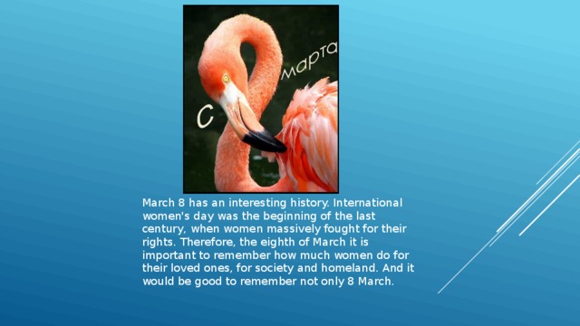 March 8 has an interesting history. International women's day was the beginning of the last century, when women massively fought for their rights. Therefore, the eighth of March it is important to remember how much women do for their loved ones, for society and homeland. And it would be good to remember not only 8 March. 