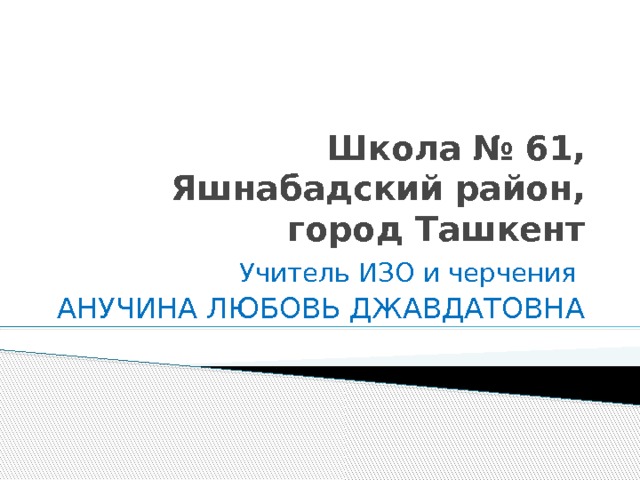 Школа № 61, Яшнабадский район, город Ташкент Учитель ИЗО и черчения АНУЧИНА ЛЮБОВЬ ДЖАВДАТОВНА 