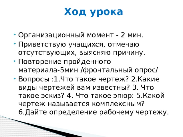 Ход урока   Организационный момент - 2 мин. Приветствую учащихся, отмечаю отсутствующих, выясняю причину. Повторение пройденного материала-5мин /фронтальный опрос/ Вопросы :1.Что такое чертеж? 2.Какие виды чертежей вам известны? 3. Что такое эскиз? 4. Что такое эпюр: 5.Какой чертеж называется комплексным? 6.Дайте определение рабочему чертежу. 
