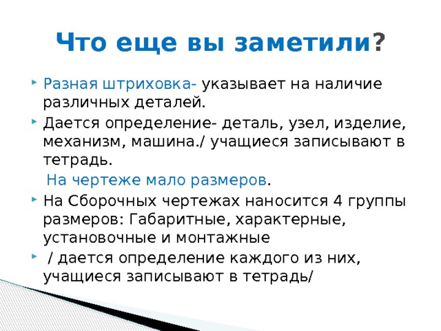 Что еще вы заметили ? Разная штриховка- указывает на наличие различных деталей. Дается определение- деталь, узел, изделие, механизм, машина./ учащиеся записывают в тетрадь.  На чертеже мало размеров . На Сборочных чертежах наносится 4 группы размеров: Габаритные, характерные, установочные и монтажные  / дается определение каждого из них, учащиеся записывают в тетрадь/ 