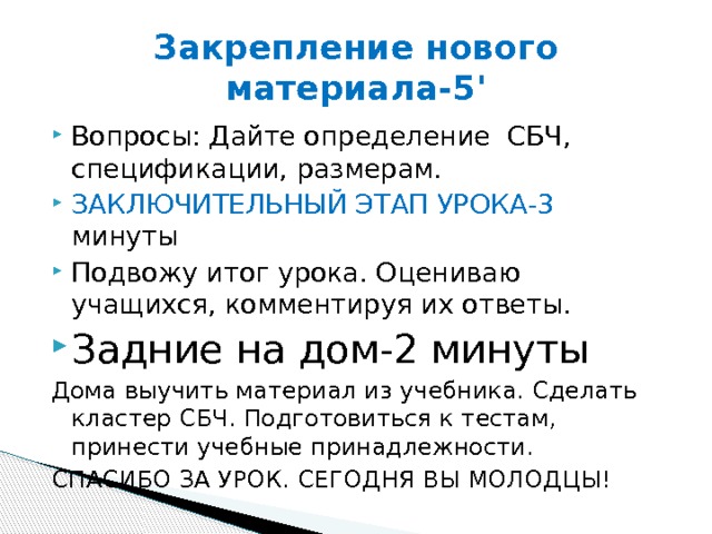 Закрепление нового материала-5' Вопросы: Дайте определение СБЧ, спецификации, размерам. ЗАКЛЮЧИТЕЛЬНЫЙ ЭТАП УРОКА-3 минуты Подвожу итог урока. Оцениваю учащихся, комментируя их ответы. Задние на дом-2 минуты Дома выучить материал из учебника. Сделать кластер СБЧ. Подготовиться к тестам, принести учебные принадлежности. СПАСИБО ЗА УРОК. СЕГОДНЯ ВЫ МОЛОДЦЫ! 