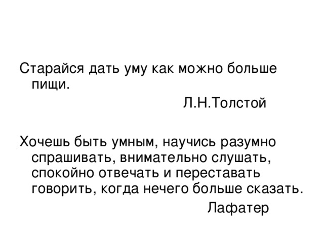 Старайся дать уму как можно больше пищи.  Л.Н.Толстой Хочешь быть умным, научись разумно спрашивать, внимательно слушать, спокойно отвечать и переставать говорить, когда нечего больше сказать.  Лафатер 