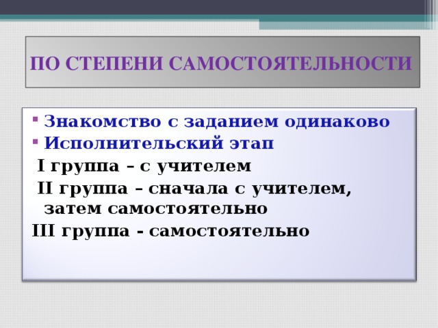 ПО СТЕПЕНИ САМОСТОЯТЕЛЬНОСТИ Знакомство с заданием одинаково Исполнительский этап  I группа – с учителем  II группа – сначала с учителем, затем самостоятельно III группа - самостоятельно