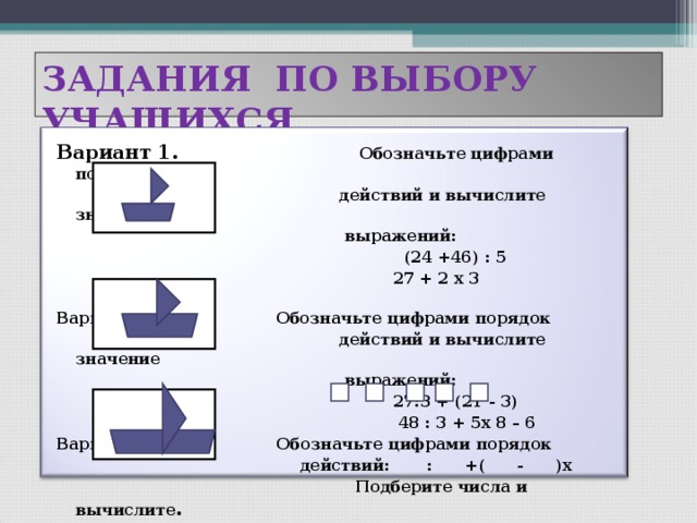 ЗАДАНИЯ ПО ВЫБОРУ УЧАЩИХСЯ Вариант 1.  Обозначьте цифрами порядок  действий и вычислите значение  выражений:  (24 +46) : 5  27 + 2 х 3  Вариант 2.  Обозначьте цифрами порядок  действий и вычислите значение  выражений:  27:3 + (21 - 3)  48 : 3 + 5х 8 – 6 Вариант 3. Обозначьте цифрами порядок  действий: : +( - )х  Подберите числа и вычислите .